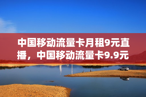 中国移动流量卡月租9元直播，中国移动流量卡9.9元(移动官方流量卡9元)