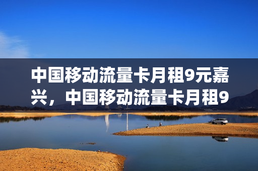 中国移动流量卡月租9元嘉兴，中国移动流量卡月租9元嘉兴能用吗(嘉兴移动套餐优惠活动)