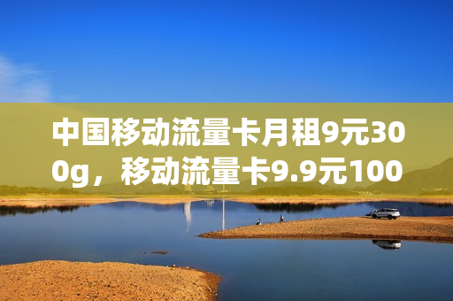 中国移动流量卡月租9元300g，移动流量卡9.9元100g是真的吗(移动月租9元流量卡怎么用)