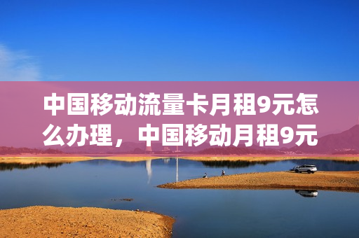 中国移动流量卡月租9元怎么办理，中国移动月租9元无限流量卡(移动月租9元卡怎么样)