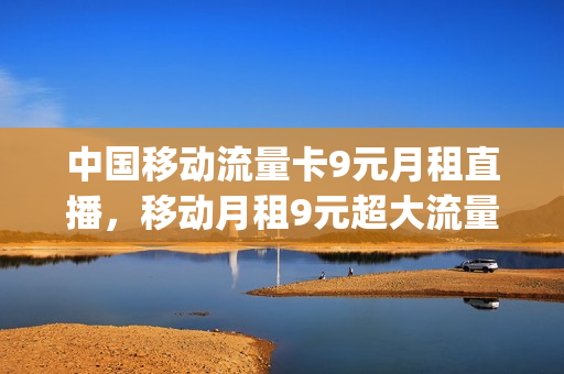 中国移动流量卡9元月租直播，移动月租9元超大流量卡(中国移动9元流量卡是真的吗)