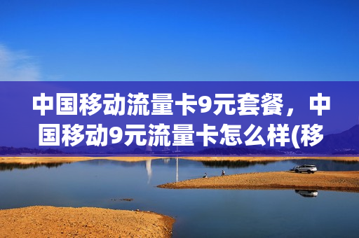 中国移动流量卡9元套餐，中国移动9元流量卡怎么样(移动9元流量卡a套餐)
