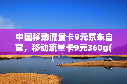 中国移动流量卡9元京东自营，移动流量卡9元360g(移动的9元360g流量卡)