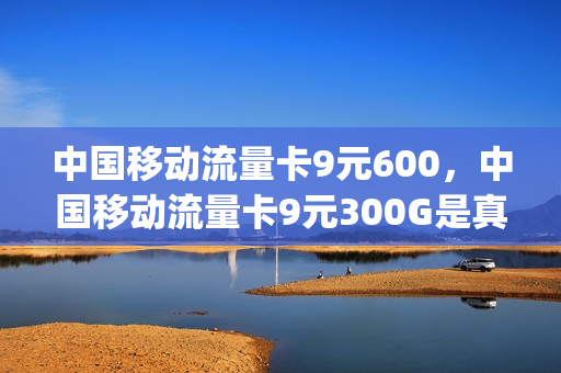 中国移动流量卡9元600，中国移动流量卡9元300G是真的吗(移动流量卡9.9 100g)