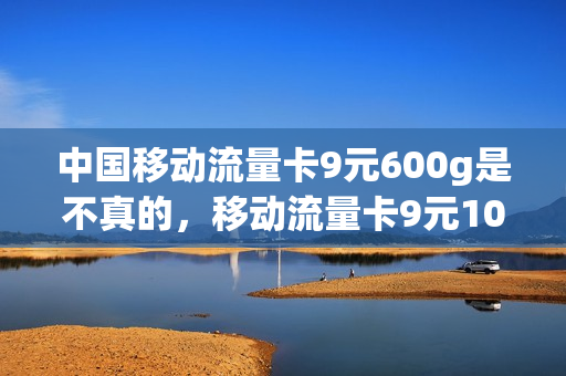 中国移动流量卡9元600g是不真的，移动流量卡9元100g(移动9元20g流量卡)