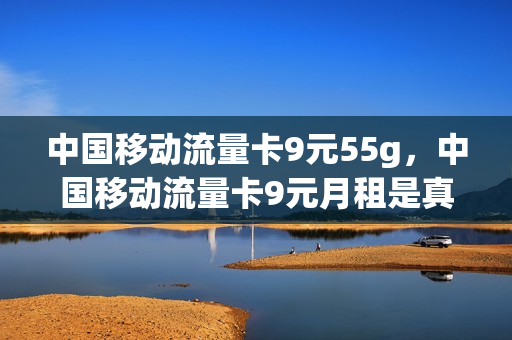 中国移动流量卡9元55g，中国移动流量卡9元月租是真的吗(移动9元流量卡好用吗)