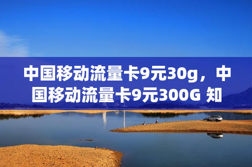 中国移动流量卡9元30g，中国移动流量卡9元300G 知乎(移动流量卡9元100g)