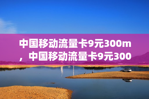中国移动流量卡9元300m，中国移动流量卡9元300G是真的吗(中国移动流量卡9.9元100g)