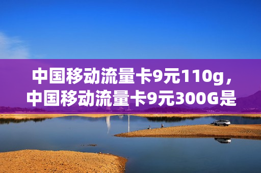 中国移动流量卡9元110g，中国移动流量卡9元300G是真的吗(移动流量卡全国无限流量9元)