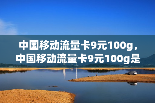 中国移动流量卡9元100g，中国移动流量卡9元100g是真的吗(移动流量卡9.9元100g是真的吗)