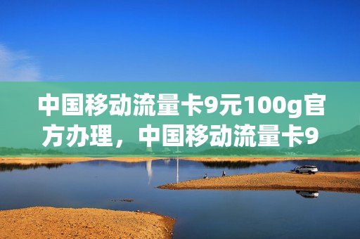 中国移动流量卡9元100g官方办理，中国移动流量卡9.9元100g(移动流量卡9.9元100g是真的吗)