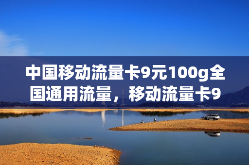 中国移动流量卡9元100g全国通用流量，移动流量卡9元套餐(移动九元流量卡真的吗)