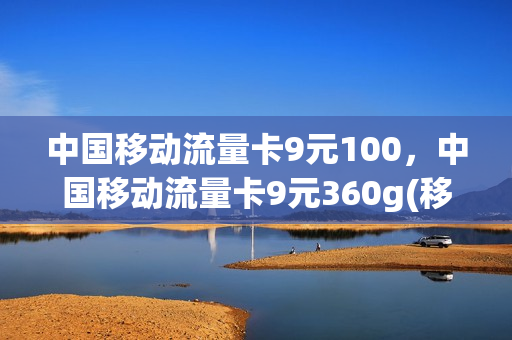 中国移动流量卡9元100，中国移动流量卡9元360g(移动卡9元流量卡是真的吗)