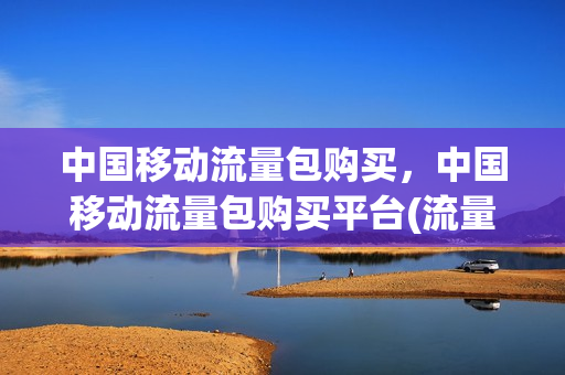 中国移动流量包购买，中国移动流量包购买平台(流量包 中国移动)
