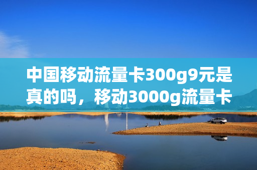中国移动流量卡300g9元是真的吗，移动3000g流量卡(移动流量卡9999g)