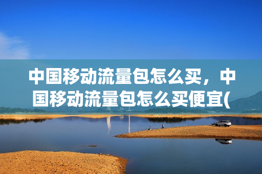 中国移动流量包怎么买，中国移动流量包怎么买便宜(移动流量包怎么购买划算)