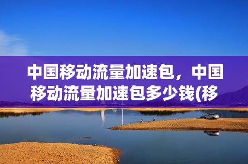 中国移动流量加速包，中国移动流量加速包多少钱(移动流量加速包价格)
