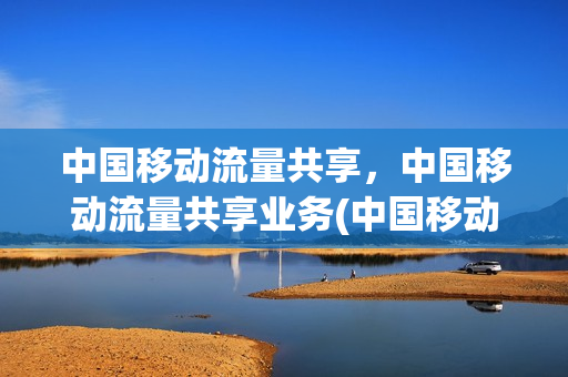 中国移动流量共享，中国移动流量共享业务(中国移动流量共享规则)