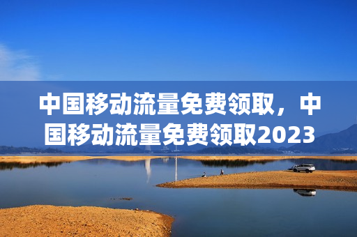 中国移动流量免费领取，中国移动流量免费领取2023安徽(2021中国移动免费领流量)