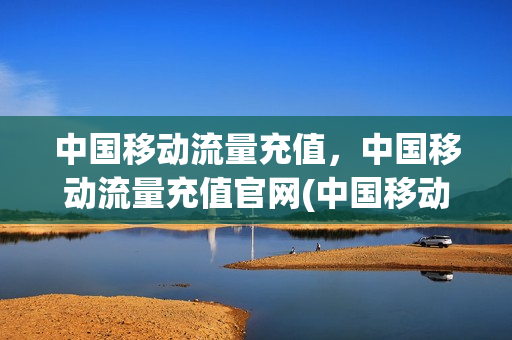 中国移动流量充值，中国移动流量充值官网(中国移动流量充值,中国移动流量充值官网怎么充值)