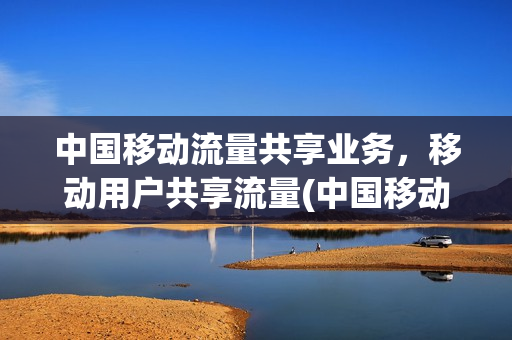 中国移动流量共享业务，移动用户共享流量(中国移动 流量共享业务)
