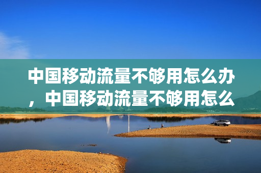 中国移动流量不够用怎么办，中国移动流量不够用怎么办,98套餐(移动用户流量不够用怎么办)