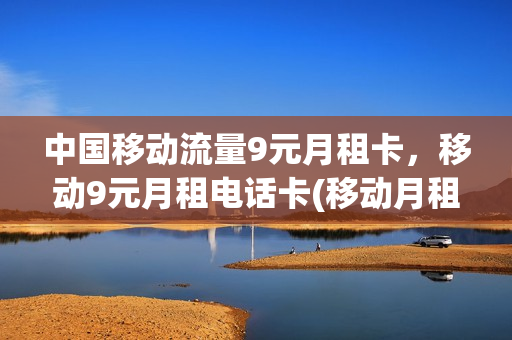 中国移动流量9元月租卡，移动9元月租电话卡(移动月租9元流量卡怎么用)