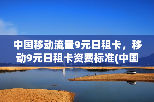 中国移动流量9元日租卡，移动9元日租卡资费标准(中国移动9元日租卡详情)