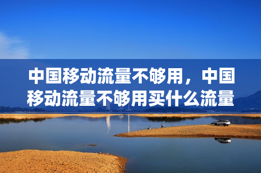 中国移动流量不够用，中国移动流量不够用买什么流量包(移动流量不够用用什么卡比较好)