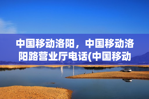 中国移动洛阳，中国移动洛阳路营业厅电话(中国移动洛阳市营业厅)