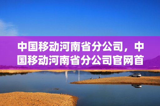中国移动河南省分公司，中国移动河南省分公司官网首页(河南省移动总公司地址)