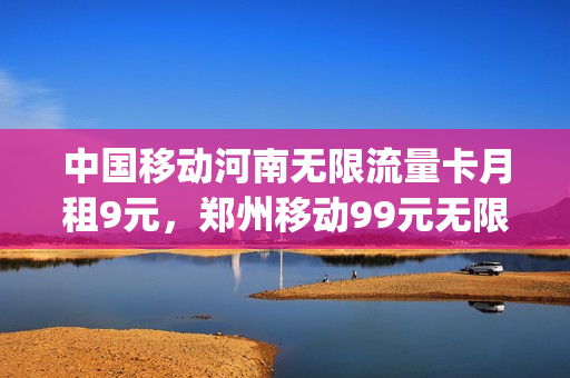 中国移动河南无限流量卡月租9元，郑州移动99元无限流量套餐(河南移动有没有不限流量的套餐)