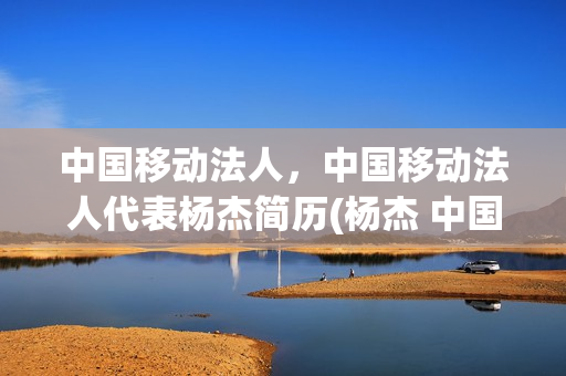 中国移动法人，中国移动法人代表杨杰简历(杨杰 中国移动董事长简历)