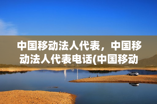 中国移动法人代表，中国移动法人代表电话(中国移动的法人是谁)