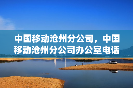 中国移动沧州分公司，中国移动沧州分公司办公室电话(河北沧州中国移动公司的电话)