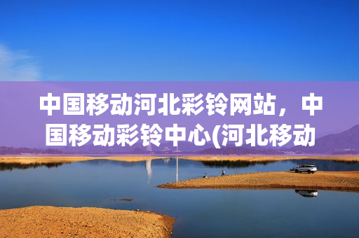 中国移动河北彩铃网站，中国移动彩铃中心(河北移动取消彩铃)