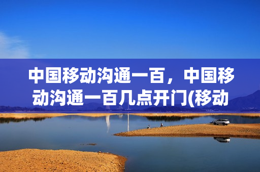 中国移动沟通一百，中国移动沟通一百几点开门(移动沟通100在什么地方)