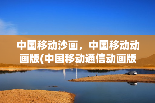 中国移动沙画，中国移动动画版(中国移动通信动画版)