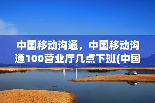中国移动沟通，中国移动沟通100营业厅几点下班(中国移动沟通100几点开门)