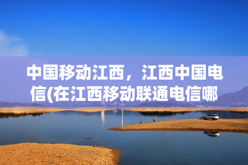 中国移动江西，江西中国电信(在江西移动联通电信哪个好)