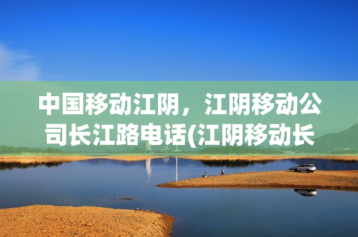 中国移动江阴，江阴移动公司长江路电话(江阴移动长江路营业厅电话)