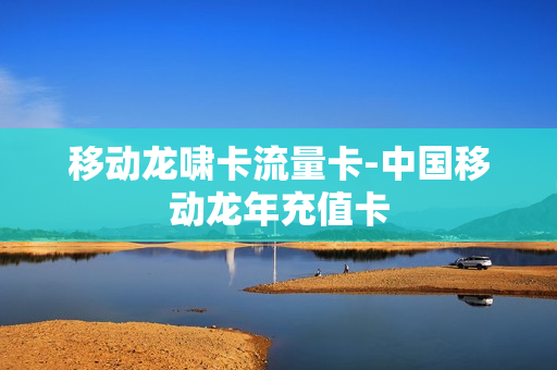 移动龙啸卡流量卡-中国移动龙年充值卡