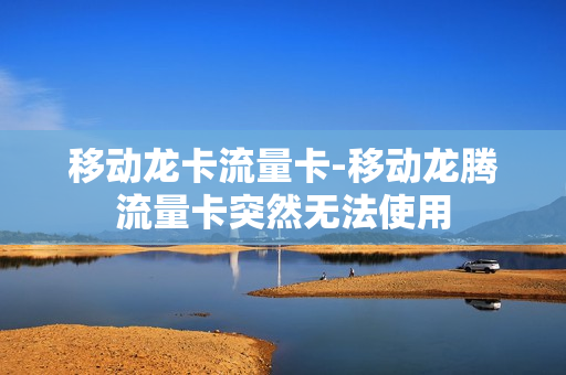 移动龙卡流量卡-移动龙腾流量卡突然无法使用