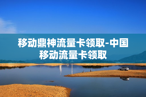 移动鼎神流量卡领取-中国移动流量卡领取