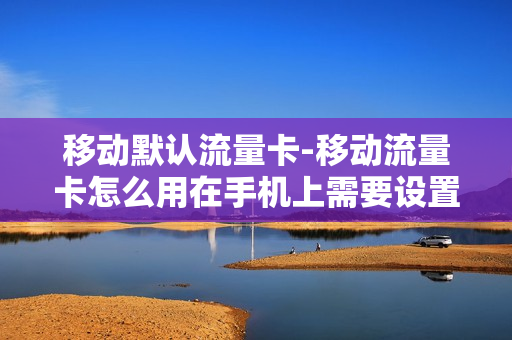 移动默认流量卡-移动流量卡怎么用在手机上需要设置什么