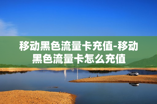 移动黑色流量卡充值-移动黑色流量卡怎么充值