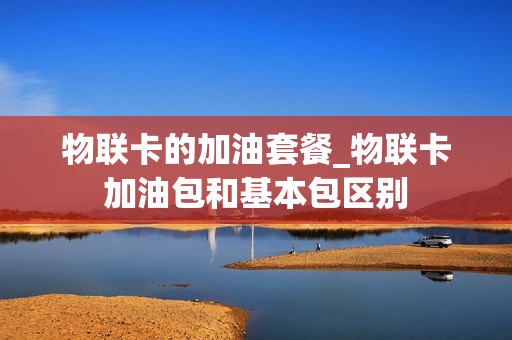 物联卡的加油套餐_物联卡加油包和基本包区别