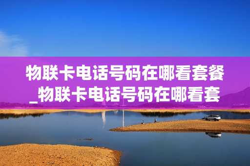 物联卡电话号码在哪看套餐_物联卡电话号码在哪看套餐信息