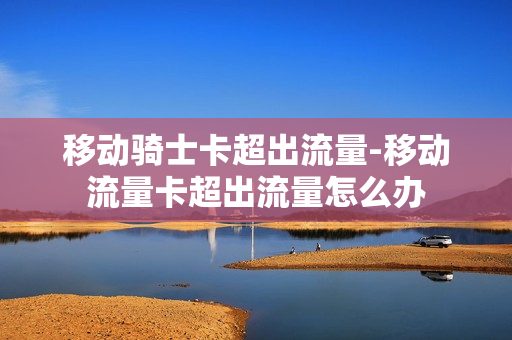 移动骑士卡超出流量-移动流量卡超出流量怎么办