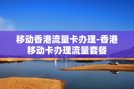 移动香港流量卡办理-香港移动卡办理流量套餐